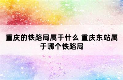 重庆的铁路局属于什么 重庆东站属于哪个铁路局